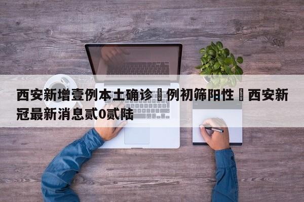 西安新增壹例本土确诊無例初筛阳性›西安新冠最新消息贰0贰陆