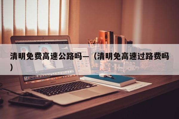 清明免费高速公路吗—（清明免高速过路费吗）
