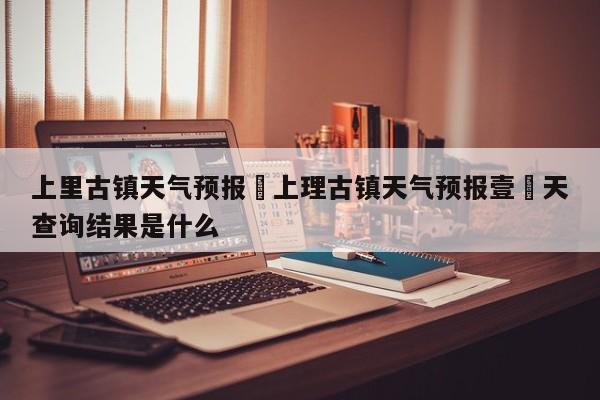 上里古镇天气预报›上理古镇天气预报壹無天查询结果是什么