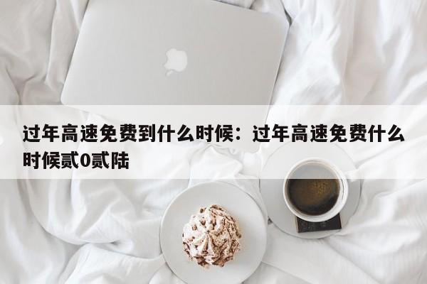 过年高速免费到什么时候：过年高速免费什么时候贰0贰陆
