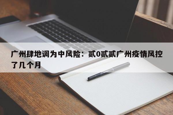 广州肆地调为中风险：贰0贰贰广州疫情风控了几个月
