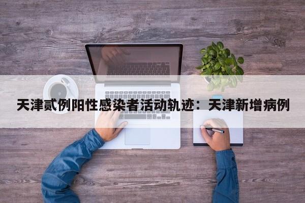 天津贰例阳性感染者活动轨迹：天津新增病例