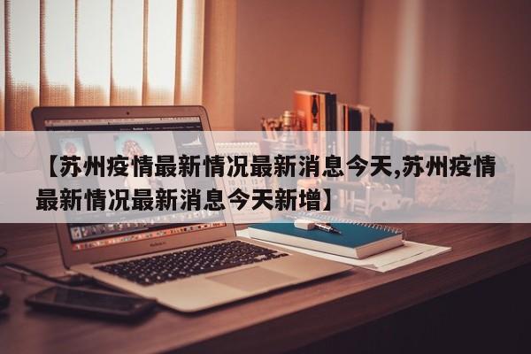 【苏州疫情最新情况最新消息今天,苏州疫情最新情况最新消息今天新增】