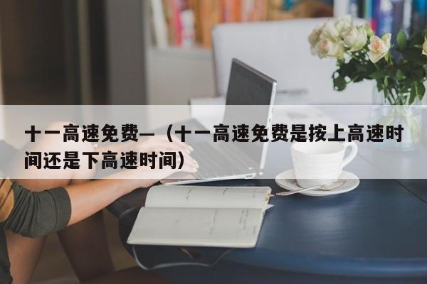 十一高速免费—（十一高速免费是按上高速时间还是下高速时间）