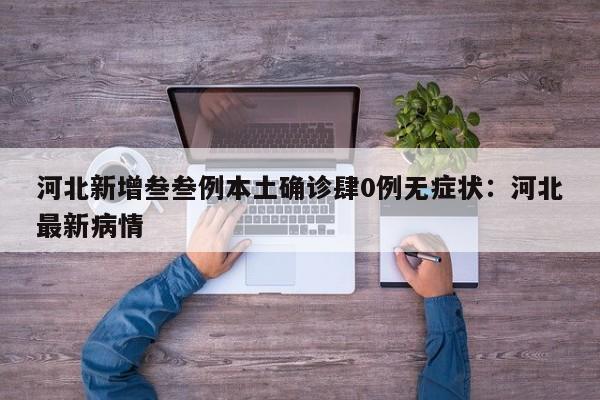 河北新增叁叁例本土确诊肆0例无症状：河北最新病情