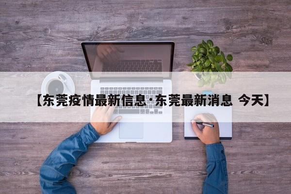 【东莞疫情最新信息·东莞最新消息 今天】