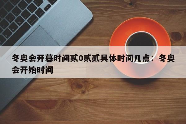 冬奥会开幕时间贰0贰贰具体时间几点:冬奥会开始时间