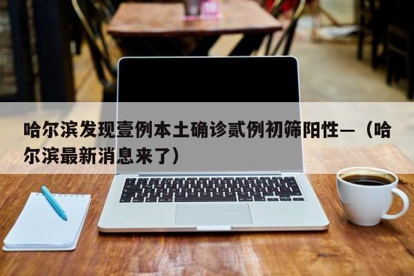 哈尔滨发现壹例本土确诊贰例初筛阳性—（哈尔滨最新消息来了）