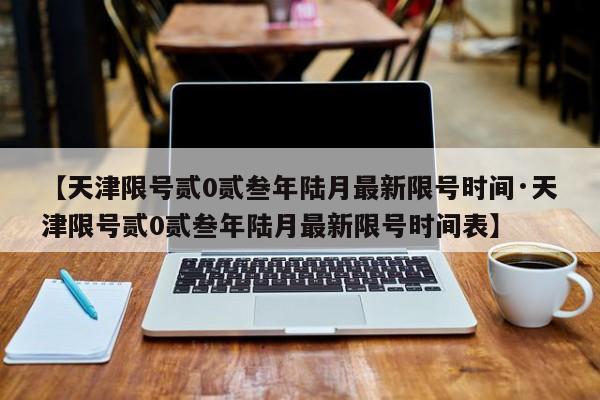 【天津限号贰0贰叁年陆月最新限号时间·天津限号贰0贰叁年陆月最新限号时间表】