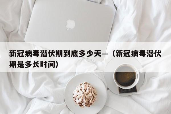 新冠病毒潜伏期到底多少天—(新冠病毒潜伏期是多长时间)