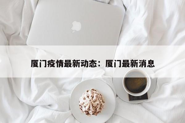 厦门疫情最新动态：厦门最新消息