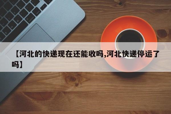 【河北的快递现在还能收吗,河北快递停运了吗】