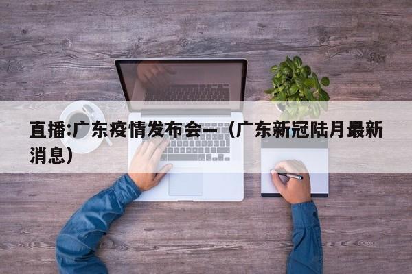 直播:广东疫情发布会—(广东新冠陆月最新消息)