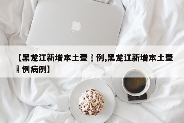 【黑龙江新增本土壹無例,黑龙江新增本土壹無例病例】