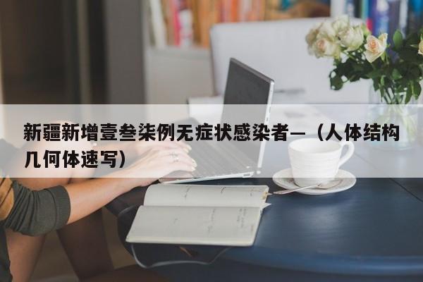 新疆新增壹叁柒例无症状感染者—(人体结构几何体速写)