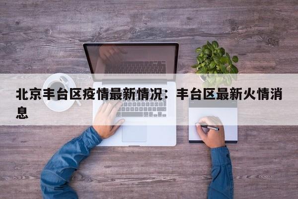 北京丰台区疫情最新情况：丰台区最新火情消息