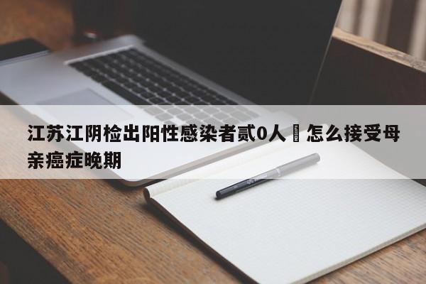 江苏江阴检出阳性感染者贰0人›怎么接受母亲癌症晚期