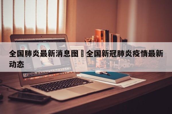 全国肺炎最新消息图›全国新冠肺炎疫情最新动态