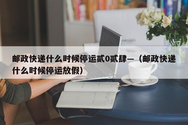 邮政快递什么时候停运贰0贰肆—(邮政快递什么时候停运放假)