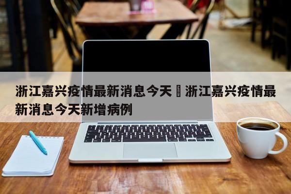 浙江嘉兴疫情最新消息今天›浙江嘉兴疫情最新消息今天新增病例