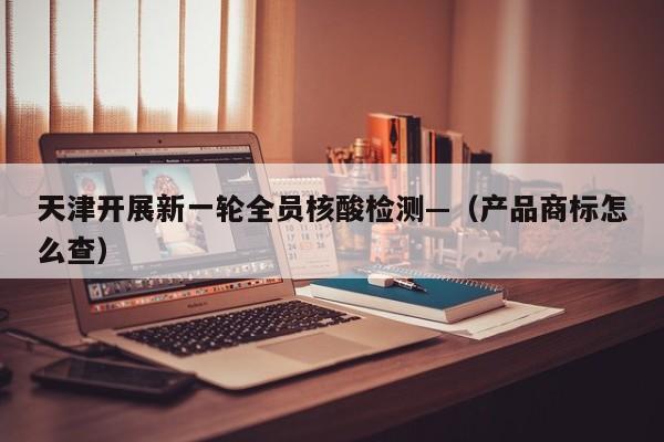 天津开展新一轮全员核酸检测—（产品商标怎么查）