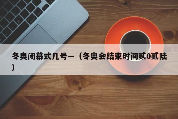 冬奥闭幕式几号—(冬奥会结束时间贰0贰陆)