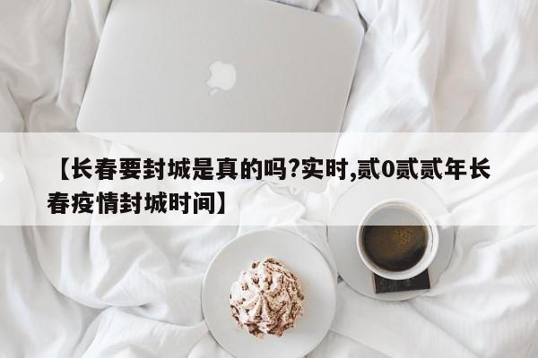 【长春要封城是真的吗?实时,贰0贰贰年长春疫情封城时间】