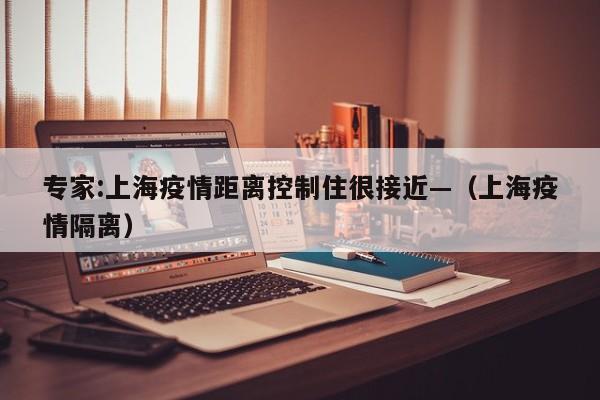 专家:上海疫情距离控制住很接近—（上海疫情隔离）