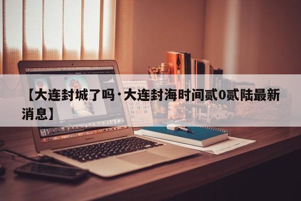 【大连封城了吗·大连封海时间贰0贰陆最新消息】
