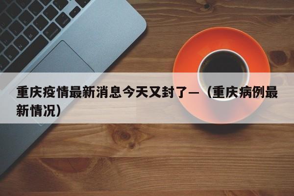 重庆疫情最新消息今天又封了—（重庆病例最新情况）