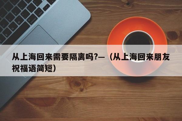 从上海回来需要隔离吗?—(从上海回来朋友祝福语简短)