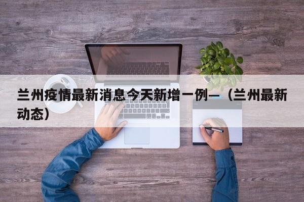 兰州疫情最新消息今天新增一例—(兰州最新动态)