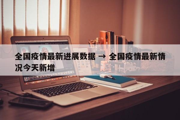 全国疫情最新进展数据 → 全国疫情最新情况今天新增