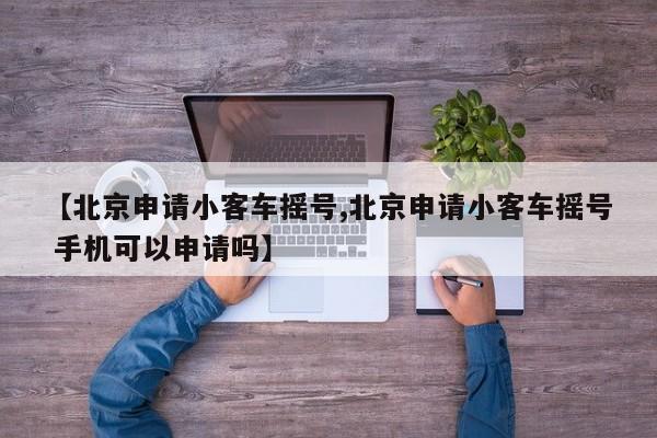 【北京申请小客车摇号,北京申请小客车摇号 手机可以申请吗】
