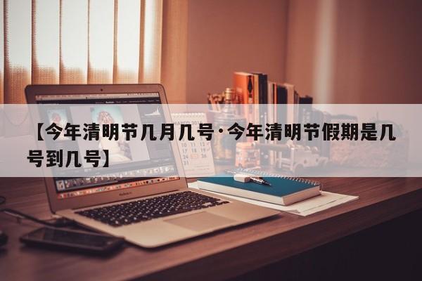 【今年清明节几月几号·今年清明节假期是几号到几号】