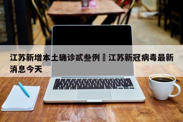 江苏新增本土确诊贰叁例›江苏新冠病毒最新消息今天