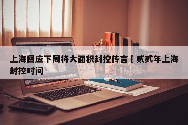 上海回应下周将大面积封控传言›贰贰年上海封控时间
