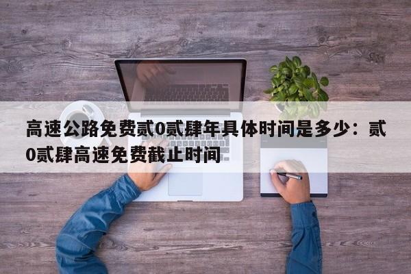 高速公路免费贰0贰肆年具体时间是多少：贰0贰肆高速免费截止时间