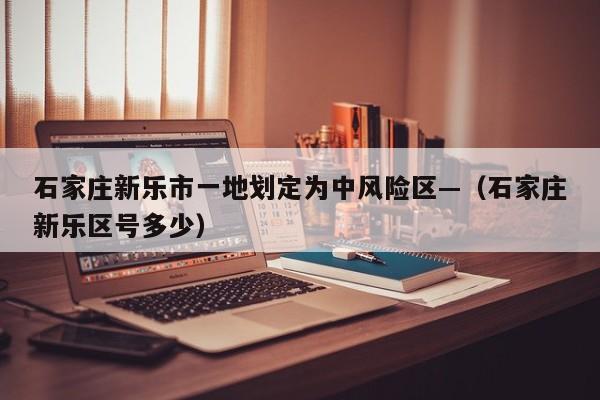 石家庄新乐市一地划定为中风险区—（石家庄新乐区号多少）
