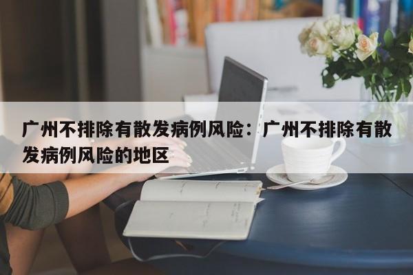 广州不排除有散发病例风险:广州不排除有散发病例风险的地区