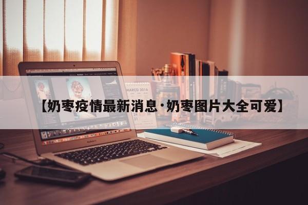 【奶枣疫情最新消息·奶枣图片大全可爱】