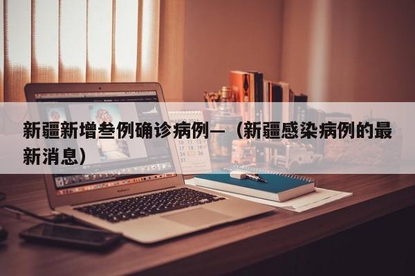 新疆新增叁例确诊病例—（新疆感染病例的最新消息）