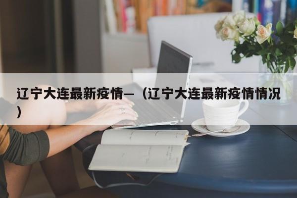 辽宁大连最新疫情—(辽宁大连最新疫情情况)
