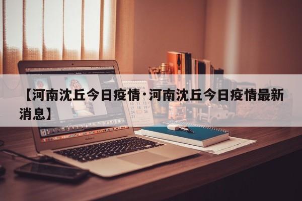 【河南沈丘今日疫情·河南沈丘今日疫情最新消息】