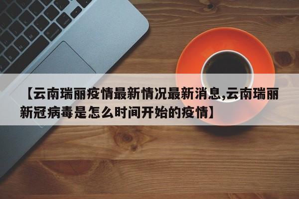 【云南瑞丽疫情最新情况最新消息,云南瑞丽新冠病毒是怎么时间开始的疫情】