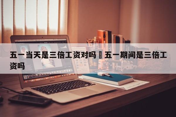 五一当天是三倍工资对吗›五一期间是三倍工资吗