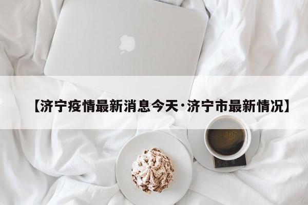 【济宁疫情最新消息今天·济宁市最新情况】