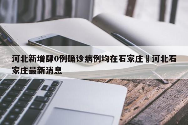 河北新增肆0例确诊病例均在石家庄›河北石家庄最新消息