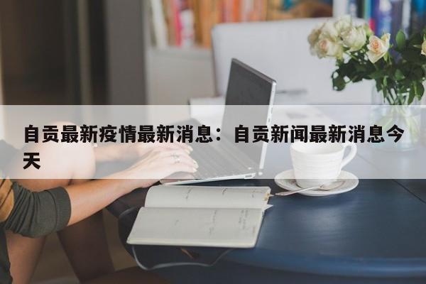 自贡最新疫情最新消息：自贡新闻最新消息今天
