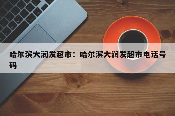 哈尔滨大润发超市:哈尔滨大润发超市电话号码